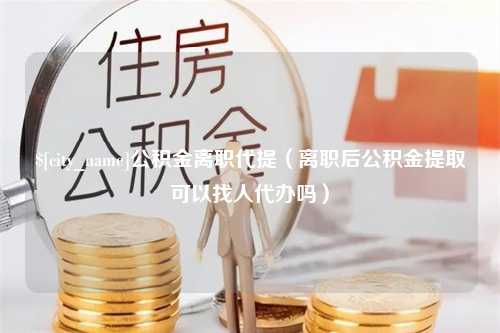 磁县公积金离职代提（离职后公积金提取可以找人代办吗）